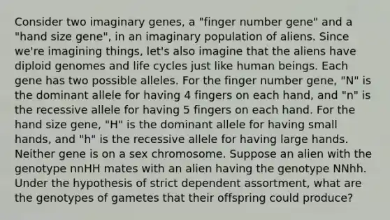 Consider two imaginary genes, a "finger number gene" and a "hand size gene", in an imaginary population of aliens. Since we're imagining things, let's also imagine that the aliens have diploid genomes and life cycles just like human beings. Each gene has two possible alleles. For the finger number gene, "N" is the dominant allele for having 4 fingers on each hand, and "n" is the recessive allele for having 5 fingers on each hand. For the hand size gene, "H" is the dominant allele for having small hands, and "h" is the recessive allele for having large hands. Neither gene is on a sex chromosome. Suppose an alien with the genotype nnHH mates with an alien having the genotype NNhh. Under the hypothesis of strict dependent assortment, what are the genotypes of gametes that their offspring could produce?