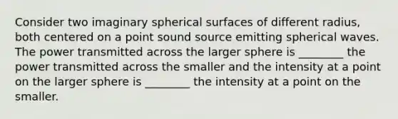 Consider two imaginary spherical surfaces of different radius, both centered on a point sound source emitting spherical waves. The power transmitted across the larger sphere is ________ the power transmitted across the smaller and the intensity at a point on the larger sphere is ________ the intensity at a point on the smaller.