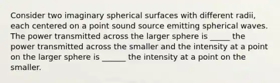 Consider two imaginary spherical surfaces with different radii, each centered on a point sound source emitting spherical waves. The power transmitted across the larger sphere is _____ the power transmitted across the smaller and the intensity at a point on the larger sphere is ______ the intensity at a point on the smaller.