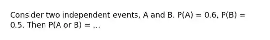 Consider two independent events, A and B. P(A) = 0.6, P(B) = 0.5. Then P(A or B) = ...