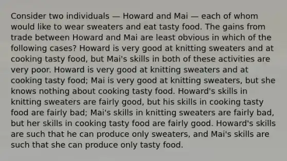 Consider two individuals — Howard and Mai — each of whom would like to wear sweaters and eat tasty food. The gains from trade between Howard and Mai are least obvious in which of the following cases? Howard is very good at knitting sweaters and at cooking tasty food, but Mai's skills in both of these activities are very poor. Howard is very good at knitting sweaters and at cooking tasty food; Mai is very good at knitting sweaters, but she knows nothing about cooking tasty food. Howard's skills in knitting sweaters are fairly good, but his skills in cooking tasty food are fairly bad; Mai's skills in knitting sweaters are fairly bad, but her skills in cooking tasty food are fairly good. Howard's skills are such that he can produce only sweaters, and Mai's skills are such that she can produce only tasty food.