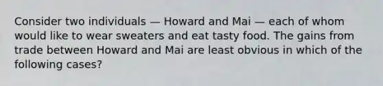 Consider two individuals — Howard and Mai — each of whom would like to wear sweaters and eat tasty food. The gains from trade between Howard and Mai are least obvious in which of the following cases?