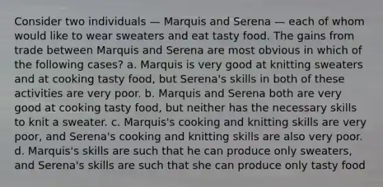 Consider two individuals — Marquis and Serena — each of whom would like to wear sweaters and eat tasty food. The gains from trade between Marquis and Serena are most obvious in which of the following cases? a. Marquis is very good at knitting sweaters and at cooking tasty food, but Serena's skills in both of these activities are very poor. b. Marquis and Serena both are very good at cooking tasty food, but neither has the necessary skills to knit a sweater. c. Marquis's cooking and knitting skills are very poor, and Serena's cooking and knitting skills are also very poor. d. Marquis's skills are such that he can produce only sweaters, and Serena's skills are such that she can produce only tasty food