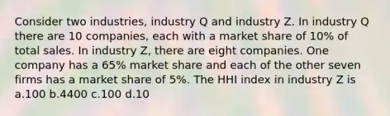 Consider two industries, industry Q and industry Z. In industry Q there are 10 companies, each with a market share of 10% of total sales. In industry Z, there are eight companies. One company has a 65% market share and each of the other seven firms has a market share of 5%. The HHI index in industry Z is a.100 b.4400 c.100 d.10