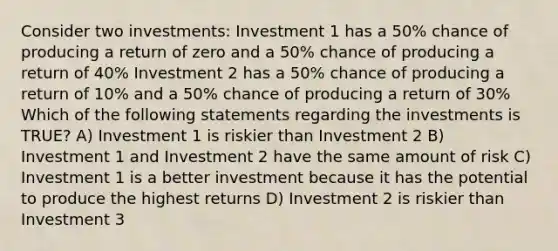 Consider two investments: Investment 1 has a 50% chance of producing a return of zero and a 50% chance of producing a return of 40% Investment 2 has a 50% chance of producing a return of 10% and a 50% chance of producing a return of 30% Which of the following statements regarding the investments is TRUE? A) Investment 1 is riskier than Investment 2 B) Investment 1 and Investment 2 have the same amount of risk C) Investment 1 is a better investment because it has the potential to produce the highest returns D) Investment 2 is riskier than Investment 3