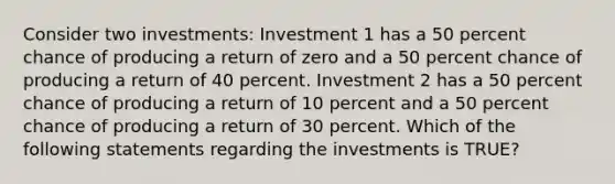 Consider two investments: Investment 1 has a 50 percent chance of producing a return of zero and a 50 percent chance of producing a return of 40 percent. Investment 2 has a 50 percent chance of producing a return of 10 percent and a 50 percent chance of producing a return of 30 percent. Which of the following statements regarding the investments is TRUE?