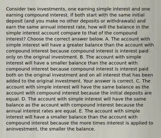 Consider two​ investments, one earning simple interest and one earning compound interest. If both start with the same initial deposit​ (and you make no other deposits or​ withdrawals) and earn the same annual interest​ rate, how will the balance in the simple interest account compare to that of the compound​ interest? Choose the correct answer below. A. The account with simple interest will have a greater balance than the account with compound interest because compound interest is interest paid only on the original investment. B. The account with simple interest will have a smaller balance than the account with compound interest because compound interest is interest paid both on the original investment and on all interest that has been added to the original investment. Your answer is correct. C. The account with simple interest will have the same balance as the account with compound interest because the initial deposits are equal. D. The account with simple interest will have the same balance as the account with compound interest because the annual interest rates are equal. E. The account with simple interest will have a smaller balance than the account with compound interest because the more times interest is applied to an​investment, the smaller the balance.