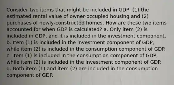 Consider two items that might be included in GDP: (1) the estimated rental value of owner-occupied housing and (2) purchases of newly-constructed homes. How are these two items accounted for when GDP is calculated? a. Only item (2) is included in GDP, and it is included in the investment component. b. Item (1) is included in the investment component of GDP, while item (2) is included in the consumption component of GDP. c. Item (1) is included in the consumption component of GDP, while item (2) is included in the investment component of GDP. d. Both item (1) and item (2) are included in the consumption component of GDP.