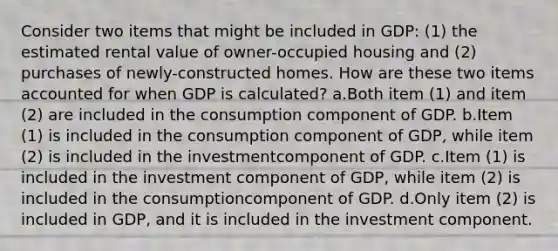 Consider two items that might be included in GDP: (1) the estimated rental value of owner-occupied housing and (2) purchases of newly-constructed homes. How are these two items accounted for when GDP is calculated? a.Both item (1) and item (2) are included in the consumption component of GDP. b.Item (1) is included in the consumption component of GDP, while item (2) is included in the investmentcomponent of GDP. c.Item (1) is included in the investment component of GDP, while item (2) is included in the consumptioncomponent of GDP. d.Only item (2) is included in GDP, and it is included in the investment component.