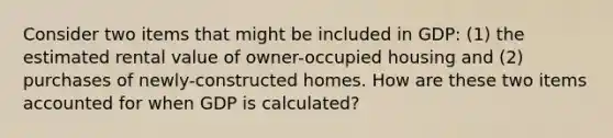 Consider two items that might be included in GDP: (1) the estimated rental value of owner-occupied housing and (2) purchases of newly-constructed homes. How are these two items accounted for when GDP is calculated?