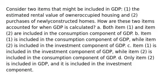 Consider two items that might be included in GDP: (1) the estimated rental value of owneroccupied housing and (2) purchases of newlyconstructed homes. How are these two items accounted for when GDP is calculated? a. Both item (1) and item (2) are included in the consumption component of GDP. b. Item (1) is included in the consumption component of GDP, while item (2) is included in the investment component of GDP. c. Item (1) is included in the investment component of GDP, while item (2) is included in the consumption component of GDP. d. Only item (2) is included in GDP, and it is included in the investment component.