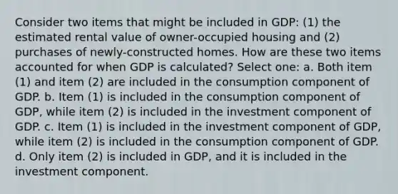 Consider two items that might be included in GDP: (1) the estimated rental value of owner-occupied housing and (2) purchases of newly-constructed homes. How are these two items accounted for when GDP is calculated? Select one: a. Both item (1) and item (2) are included in the consumption component of GDP. b. Item (1) is included in the consumption component of GDP, while item (2) is included in the investment component of GDP. c. Item (1) is included in the investment component of GDP, while item (2) is included in the consumption component of GDP. d. Only item (2) is included in GDP, and it is included in the investment component.