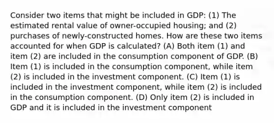 Consider two items that might be included in GDP: (1) The estimated rental value of owner-occupied housing; and (2) purchases of newly-constructed homes. How are these two items accounted for when GDP is calculated? (A) Both item (1) and item (2) are included in the consumption component of GDP. (B) Item (1) is included in the consumption component, while item (2) is included in the investment component. (C) Item (1) is included in the investment component, while item (2) is included in the consumption component. (D) Only item (2) is included in GDP and it is included in the investment component