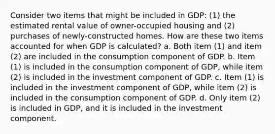 Consider two items that might be included in GDP: (1) the estimated rental value of owner-occupied housing and (2) purchases of newly-constructed homes. How are these two items accounted for when GDP is calculated? a. Both item (1) and item (2) are included in the consumption component of GDP. b. Item (1) is included in the consumption component of GDP, while item (2) is included in the investment component of GDP. c. Item (1) is included in the investment component of GDP, while item (2) is included in the consumption component of GDP. d. Only item (2) is included in GDP, and it is included in the investment component.