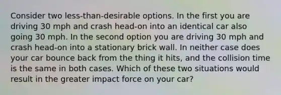 Consider two less-than-desirable options. In the first you are driving 30 mph and crash head-on into an identical car also going 30 mph. In the second option you are driving 30 mph and crash head-on into a stationary brick wall. In neither case does your car bounce back from the thing it hits, and the collision time is the same in both cases. Which of these two situations would result in the greater impact force on your car?