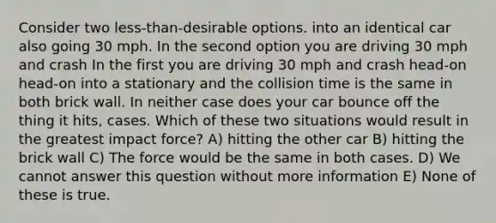 Consider two less-than-desirable options. into an identical car also going 30 mph. In the second option you are driving 30 mph and crash In the first you are driving 30 mph and crash head-on head-on into a stationary and the collision time is the same in both brick wall. In neither case does your car bounce off the thing it hits, cases. Which of these two situations would result in the greatest impact force? A) hitting the other car B) hitting the brick wall C) The force would be the same in both cases. D) We cannot answer this question without more information E) None of these is true.