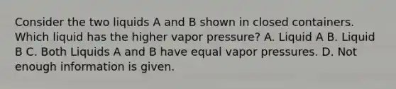 Consider the two liquids A and B shown in closed containers. Which liquid has the higher vapor pressure? A. Liquid A B. Liquid B C. Both Liquids A and B have equal vapor pressures. D. Not enough information is given.