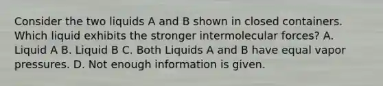 Consider the two liquids A and B shown in closed containers. Which liquid exhibits the stronger intermolecular forces? A. Liquid A B. Liquid B C. Both Liquids A and B have equal vapor pressures. D. Not enough information is given.