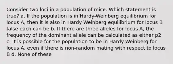 Consider two loci in a population of mice. Which statement is true? a. If the population is in Hardy-Weinberg equilibrium for locus A, then it is also in Hardy-Weinberg equilibrium for locus B false each can be b. If there are three alleles for locus A, the frequency of the dominant allele can be calculated as either p2 c. It is possible for the population to be in Hardy-Weinberg for locus A, even if there is non-random mating with respect to locus B d. None of these