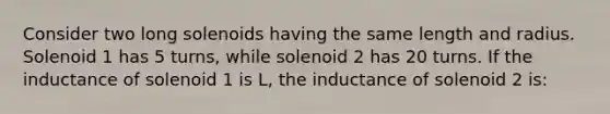 Consider two long solenoids having the same length and radius. Solenoid 1 has 5 turns, while solenoid 2 has 20 turns. If the inductance of solenoid 1 is L, the inductance of solenoid 2 is: