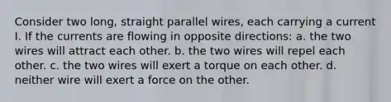 Consider two long, straight parallel wires, each carrying a current I. If the currents are flowing in opposite directions: a. the two wires will attract each other. b. the two wires will repel each other. c. the two wires will exert a torque on each other. d. neither wire will exert a force on the other.