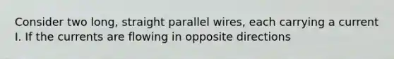 Consider two long, straight parallel wires, each carrying a current I. If the currents are flowing in opposite directions