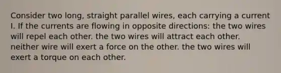 Consider two long, straight parallel wires, each carrying a current I. If the currents are flowing in opposite directions: the two wires will repel each other. the two wires will attract each other. neither wire will exert a force on the other. the two wires will exert a torque on each other.