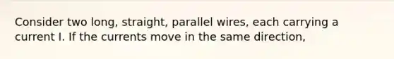 Consider two long, straight, parallel wires, each carrying a current I. If the currents move in the same direction,