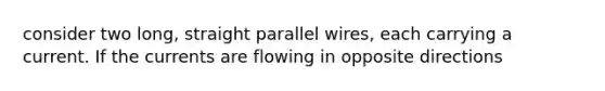 consider two long, straight parallel wires, each carrying a current. If the currents are flowing in opposite directions