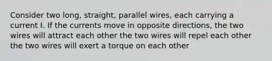 Consider two long, straight, parallel wires, each carrying a current I. If the currents move in opposite directions, the two wires will attract each other the two wires will repel each other the two wires will exert a torque on each other