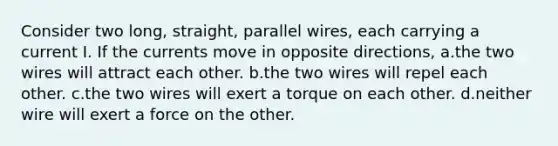 Consider two long, straight, parallel wires, each carrying a current I. If the currents move in opposite directions, a.the two wires will attract each other. b.the two wires will repel each other. c.the two wires will exert a torque on each other. d.neither wire will exert a force on the other.