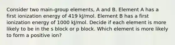 Consider two main-group elements, A and B. Element A has a first ionization energy of 419 kJ/mol. Element B has a first ionization energy of 1000 kJ/mol. Decide if each element is more likely to be in the s block or p block. Which element is more likely to form a positive ion?