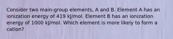 Consider two main-group elements, A and B. Element A has an ionization energy of 419 kJ/mol. Element B has an ionization energy of 1000 kJ/mol. Which element is more likely to form a cation?