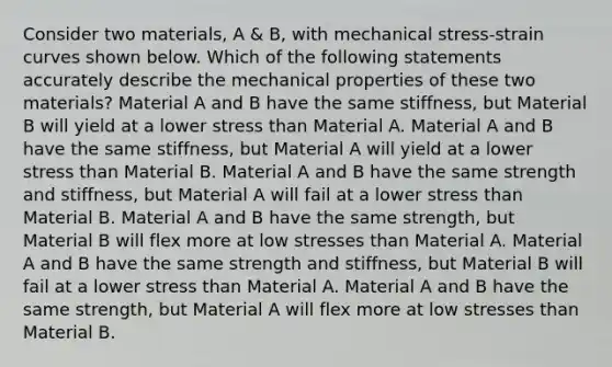 Consider two materials, A & B, with mechanical stress-strain curves shown below. Which of the following statements accurately describe the mechanical properties of these two materials? Material A and B have the same stiffness, but Material B will yield at a lower stress than Material A. Material A and B have the same stiffness, but Material A will yield at a lower stress than Material B. Material A and B have the same strength and stiffness, but Material A will fail at a lower stress than Material B. Material A and B have the same strength, but Material B will flex more at low stresses than Material A. Material A and B have the same strength and stiffness, but Material B will fail at a lower stress than Material A. Material A and B have the same strength, but Material A will flex more at low stresses than Material B.