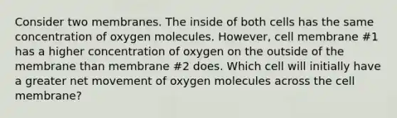 Consider two membranes. The inside of both cells has the same concentration of oxygen molecules. However, cell membrane #1 has a higher concentration of oxygen on the outside of the membrane than membrane #2 does. Which cell will initially have a greater net movement of oxygen molecules across the cell membrane?