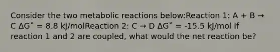 Consider the two metabolic reactions below:Reaction 1: A + B → C ΔG˚ = 8.8 kJ/molReaction 2: C → D ΔG˚ = -15.5 kJ/mol If reaction 1 and 2 are coupled, what would the net reaction be?