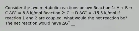 Consider the two metabolic reactions below: Reaction 1: A + B → C ΔG˚ = 8.8 kJ/mol Reaction 2: C → D ΔG˚ = -15.5 kJ/mol If reaction 1 and 2 are coupled, what would the net reaction be? The net reaction would have ΔG˚ __