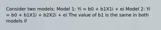 Consider two models: Model 1: Yi = b0 + b1X1i + ei Model 2: Yi = b0 + b1X1i + b2X2i + ei The value of b1 is the same in both models if