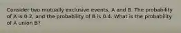 Consider two mutually exclusive events, A and B. The probability of A is 0.2, and the probability of B is 0.4. What is the probability of A union B?