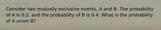 Consider two mutually exclusive events, A and B. The probability of A is 0.2, and the probability of B is 0.4. What is the probability of A union B?