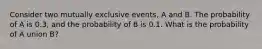 Consider two mutually exclusive events, A and B. The probability of A is 0.3, and the probability of B is 0.1. What is the probability of A union B?