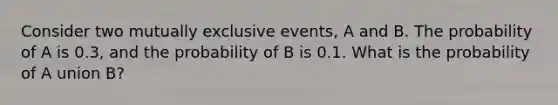 Consider two mutually exclusive events, A and B. The probability of A is 0.3, and the probability of B is 0.1. What is the probability of A union B?