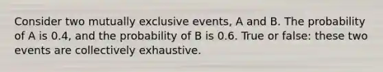 Consider two mutually exclusive events, A and B. The probability of A is 0.4, and the probability of B is 0.6. True or false: these two events are collectively exhaustive.