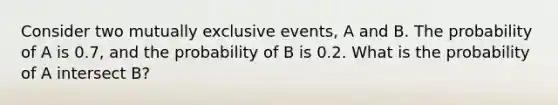 Consider two <a href='https://www.questionai.com/knowledge/ksIxF6M5Rk-mutually-exclusive-events' class='anchor-knowledge'>mutually exclusive events</a>, A and B. The probability of A is 0.7, and the probability of B is 0.2. What is the probability of A intersect B?