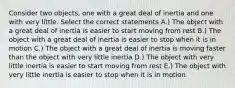 Consider two objects, one with a great deal of inertia and one with very little. Select the correct statements A.) The object with a great deal of inertia is easier to start moving from rest B.) The object with a great deal of inertia is easier to stop when it is in motion C.) The object with a great deal of inertia is moving faster than the object with very little inertia D.) The object with very little inertia is easier to start moving from rest E.) The object with very little inertia is easier to stop when it is in motion