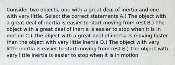 Consider two objects, one with a great deal of inertia and one with very little. Select the correct statements A.) The object with a great deal of inertia is easier to start moving from rest B.) The object with a great deal of inertia is easier to stop when it is in motion C.) The object with a great deal of inertia is moving faster than the object with very little inertia D.) The object with very little inertia is easier to start moving from rest E.) The object with very little inertia is easier to stop when it is in motion