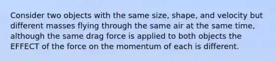 Consider two objects with the same size, shape, and velocity but different masses flying through the same air at the same time, although the same drag force is applied to both objects the EFFECT of the force on the momentum of each is different.