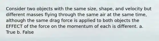 Consider two objects with the same size, shape, and velocity but different masses flying through the same air at the same time, although the same drag force is applied to both objects the EFFECT of the force on the momentum of each is different. a. True b. False