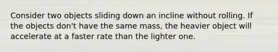 Consider two objects sliding down an incline without rolling. If the objects don't have the same mass, the heavier object will accelerate at a faster rate than the lighter one.