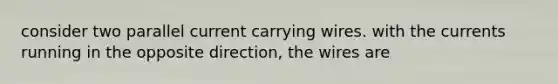 consider two parallel current carrying wires. with the currents running in the opposite direction, the wires are